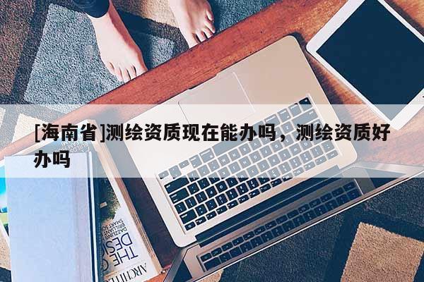 [海南省]測(cè)繪資質(zhì)現(xiàn)在能辦嗎，測(cè)繪資質(zhì)好辦嗎