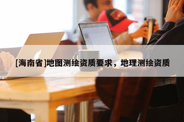[海南省]地圖測繪資質(zhì)要求，地理測繪資質(zhì)