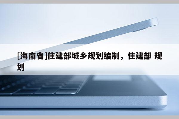 [海南省]住建部城鄉(xiāng)規(guī)劃編制，住建部 規(guī)劃