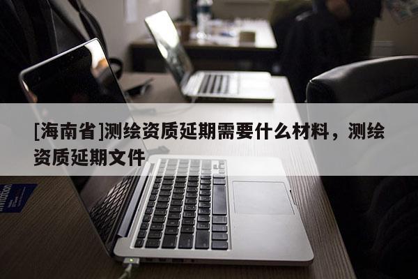 [海南省]測(cè)繪資質(zhì)延期需要什么材料，測(cè)繪資質(zhì)延期文件