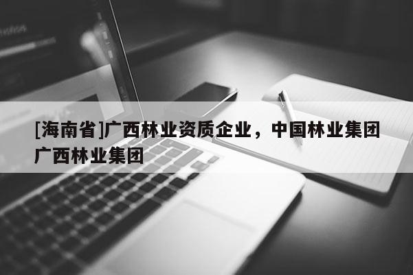 [海南省]廣西林業(yè)資質(zhì)企業(yè)，中國(guó)林業(yè)集團(tuán)廣西林業(yè)集團(tuán)