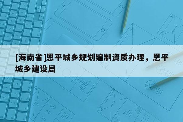 [海南省]恩平城鄉(xiāng)規(guī)劃編制資質(zhì)辦理，恩平城鄉(xiāng)建設(shè)局