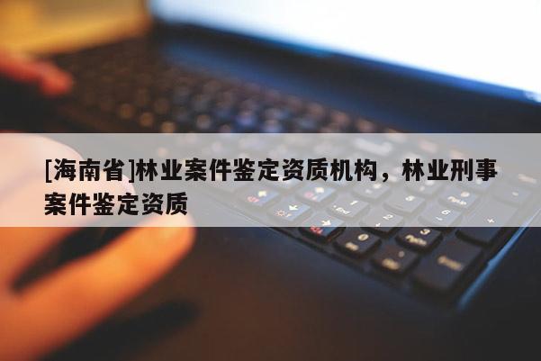 [海南省]林業(yè)案件鑒定資質(zhì)機(jī)構(gòu)，林業(yè)刑事案件鑒定資質(zhì)