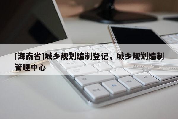 [海南省]城鄉(xiāng)規(guī)劃編制登記，城鄉(xiāng)規(guī)劃編制管理中心