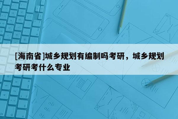 [海南省]城鄉(xiāng)規(guī)劃有編制嗎考研，城鄉(xiāng)規(guī)劃考研考什么專業(yè)