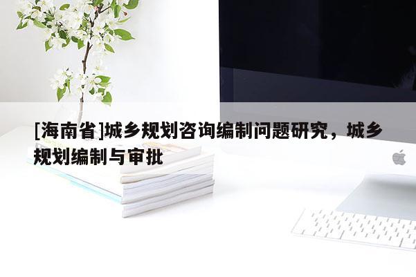 [海南省]城鄉(xiāng)規(guī)劃咨詢編制問(wèn)題研究，城鄉(xiāng)規(guī)劃編制與審批