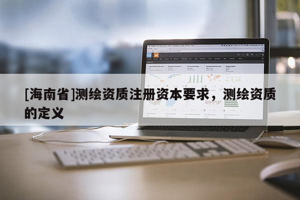 [海南省]測(cè)繪資質(zhì)注冊(cè)資本要求，測(cè)繪資質(zhì)的定義