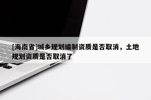 [海南省]城鄉(xiāng)規(guī)劃編制資質(zhì)是否取消，土地規(guī)劃資質(zhì)是否取消了