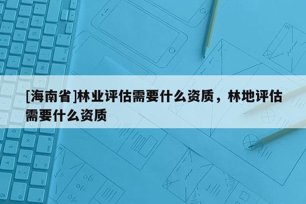 [海南省]林業(yè)評估需要什么資質(zhì)，林地評估需要什么資質(zhì)