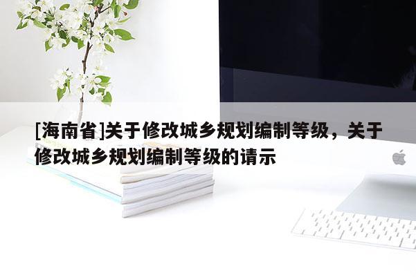 [海南省]關(guān)于修改城鄉(xiāng)規(guī)劃編制等級(jí)，關(guān)于修改城鄉(xiāng)規(guī)劃編制等級(jí)的請(qǐng)示