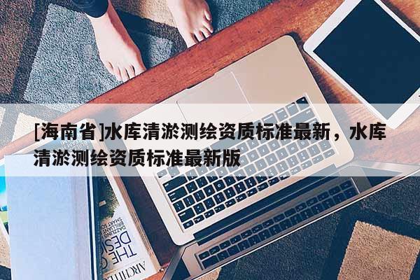 [海南省]水庫清淤測繪資質(zhì)標(biāo)準(zhǔn)最新，水庫清淤測繪資質(zhì)標(biāo)準(zhǔn)最新版