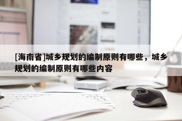 [海南省]城鄉(xiāng)規(guī)劃的編制原則有哪些，城鄉(xiāng)規(guī)劃的編制原則有哪些內(nèi)容