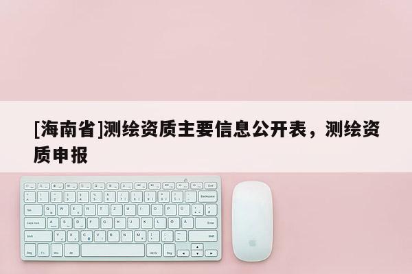 [海南省]測(cè)繪資質(zhì)主要信息公開表，測(cè)繪資質(zhì)申報(bào)