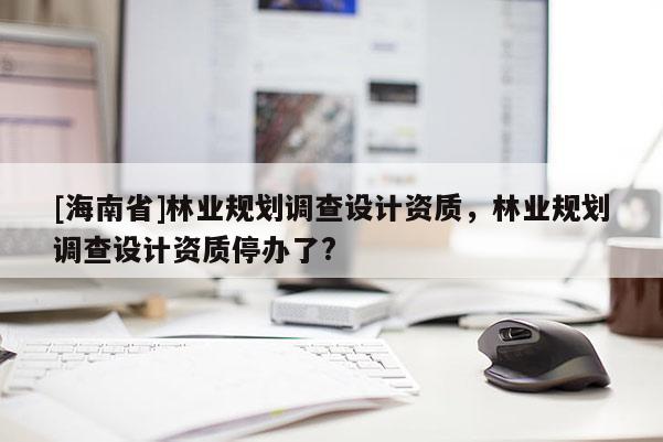 [海南省]林業(yè)規(guī)劃調(diào)查設計資質(zhì)，林業(yè)規(guī)劃調(diào)查設計資質(zhì)停辦了?