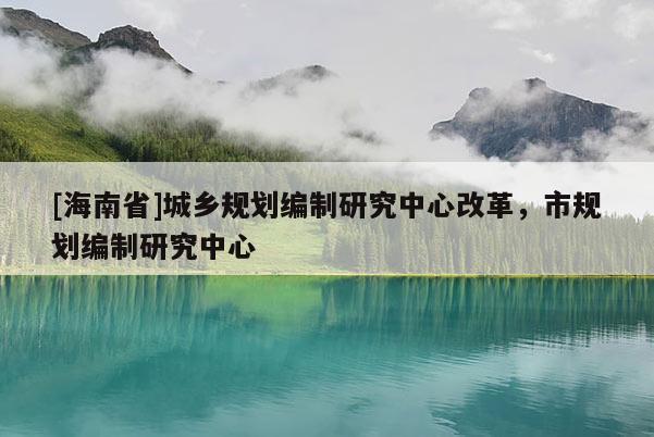 [海南省]城鄉(xiāng)規(guī)劃編制研究中心改革，市規(guī)劃編制研究中心