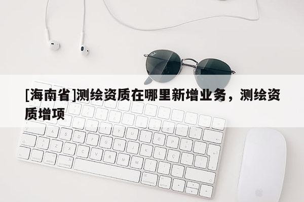 [海南省]測繪資質在哪里新增業(yè)務，測繪資質增項