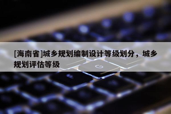 [海南省]城鄉(xiāng)規(guī)劃編制設(shè)計(jì)等級(jí)劃分，城鄉(xiāng)規(guī)劃評(píng)估等級(jí)