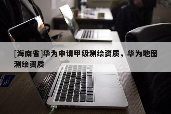 [海南省]華為申請甲級測繪資質(zhì)，華為地圖測繪資質(zhì)