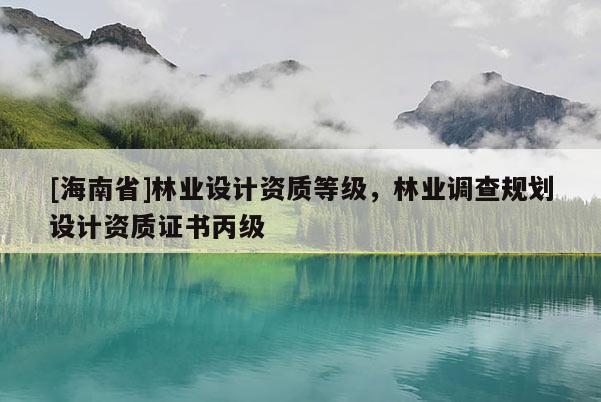 [海南省]林業(yè)設(shè)計資質(zhì)等級，林業(yè)調(diào)查規(guī)劃設(shè)計資質(zhì)證書丙級