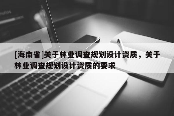 [海南省]關(guān)于林業(yè)調(diào)查規(guī)劃設(shè)計(jì)資質(zhì)，關(guān)于林業(yè)調(diào)查規(guī)劃設(shè)計(jì)資質(zhì)的要求