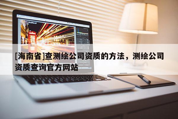 [海南省]查測繪公司資質(zhì)的方法，測繪公司資質(zhì)查詢官方網(wǎng)站