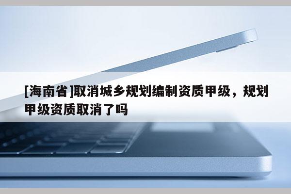 [海南省]取消城鄉(xiāng)規(guī)劃編制資質(zhì)甲級(jí)，規(guī)劃甲級(jí)資質(zhì)取消了嗎