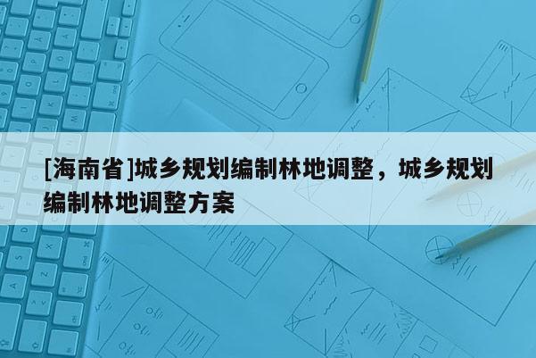 [海南省]城鄉(xiāng)規(guī)劃編制林地調(diào)整，城鄉(xiāng)規(guī)劃編制林地調(diào)整方案