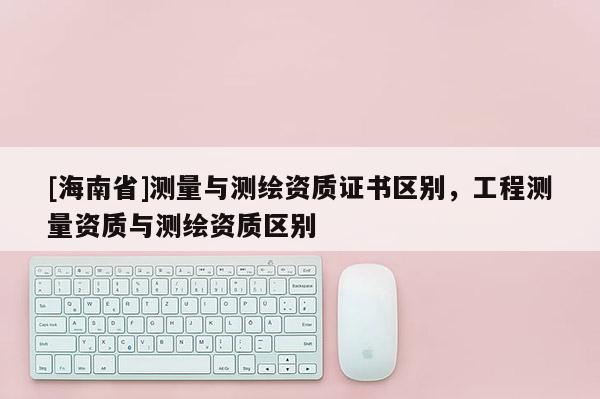 [海南省]測量與測繪資質(zhì)證書區(qū)別，工程測量資質(zhì)與測繪資質(zhì)區(qū)別