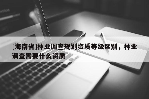 [海南省]林業(yè)調(diào)查規(guī)劃資質(zhì)等級(jí)區(qū)別，林業(yè)調(diào)查需要什么資質(zhì)