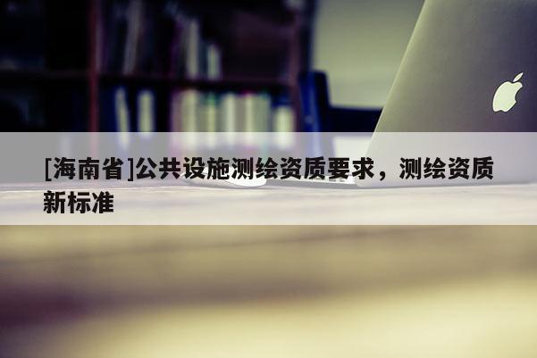 [海南省]公共設(shè)施測(cè)繪資質(zhì)要求，測(cè)繪資質(zhì)新標(biāo)準(zhǔn)