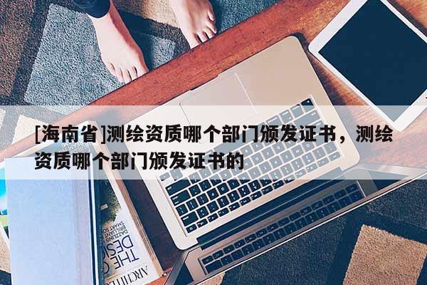 [海南省]測(cè)繪資質(zhì)哪個(gè)部門頒發(fā)證書，測(cè)繪資質(zhì)哪個(gè)部門頒發(fā)證書的