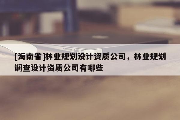 [海南省]林業(yè)規(guī)劃設(shè)計資質(zhì)公司，林業(yè)規(guī)劃調(diào)查設(shè)計資質(zhì)公司有哪些