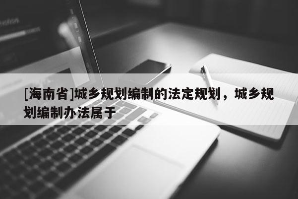 [海南省]城鄉(xiāng)規(guī)劃編制的法定規(guī)劃，城鄉(xiāng)規(guī)劃編制辦法屬于