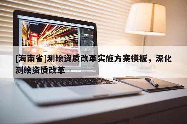 [海南省]測繪資質(zhì)改革實(shí)施方案模板，深化測繪資質(zhì)改革