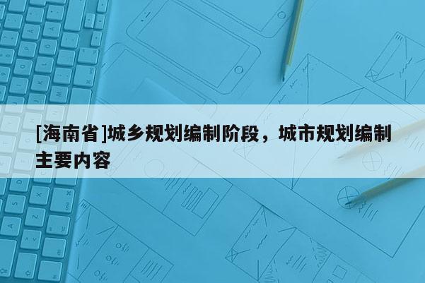 [海南省]城鄉(xiāng)規(guī)劃編制階段，城市規(guī)劃編制主要內(nèi)容