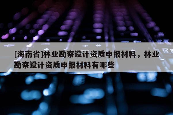 [海南省]林業(yè)勘察設(shè)計(jì)資質(zhì)申報(bào)材料，林業(yè)勘察設(shè)計(jì)資質(zhì)申報(bào)材料有哪些