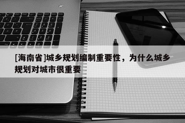 [海南省]城鄉(xiāng)規(guī)劃編制重要性，為什么城鄉(xiāng)規(guī)劃對(duì)城市很重要