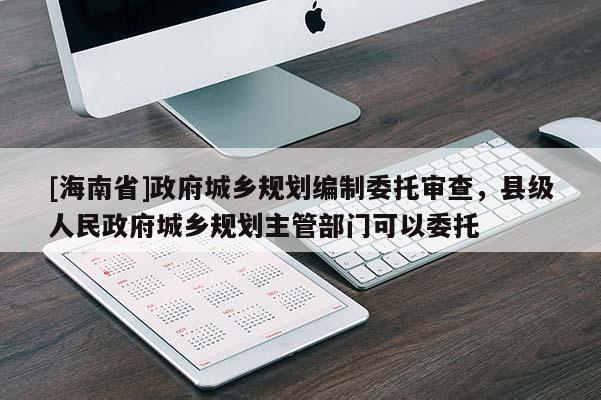 [海南省]政府城鄉(xiāng)規(guī)劃編制委托審查，縣級人民政府城鄉(xiāng)規(guī)劃主管部門可以委托