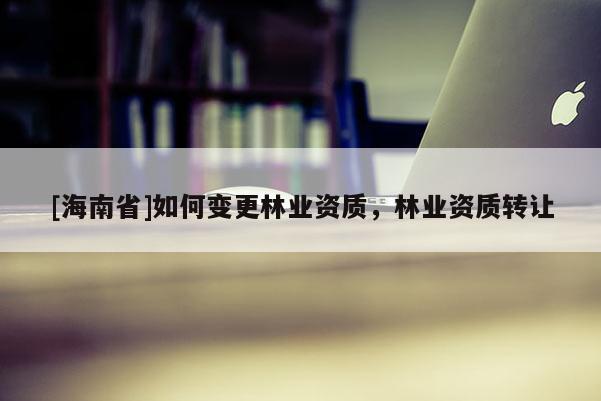 [海南省]如何變更林業(yè)資質(zhì)，林業(yè)資質(zhì)轉(zhuǎn)讓