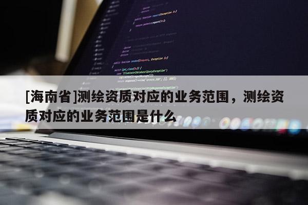 [海南省]測繪資質(zhì)對應(yīng)的業(yè)務(wù)范圍，測繪資質(zhì)對應(yīng)的業(yè)務(wù)范圍是什么