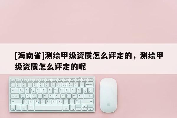 [海南省]測繪甲級資質怎么評定的，測繪甲級資質怎么評定的呢