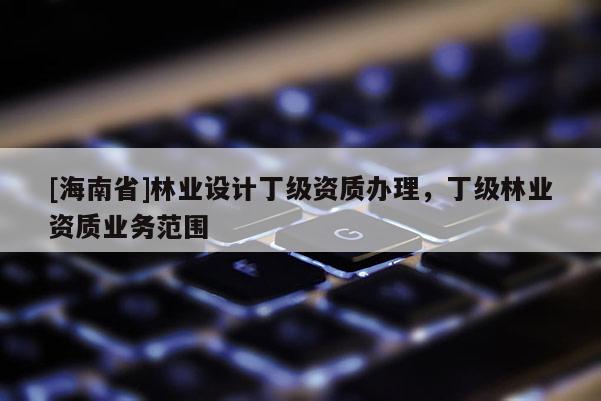 [海南省]林業(yè)設(shè)計丁級資質(zhì)辦理，丁級林業(yè)資質(zhì)業(yè)務(wù)范圍