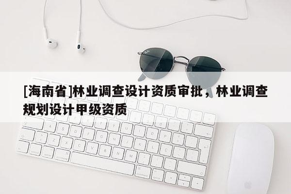 [海南省]林業(yè)調(diào)查設(shè)計(jì)資質(zhì)審批，林業(yè)調(diào)查規(guī)劃設(shè)計(jì)甲級(jí)資質(zhì)