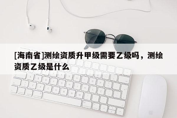 [海南省]測繪資質升甲級需要乙級嗎，測繪資質乙級是什么