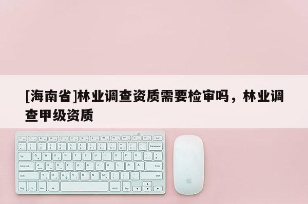 [海南省]林業(yè)調(diào)查資質(zhì)需要檢審嗎，林業(yè)調(diào)查甲級資質(zhì)