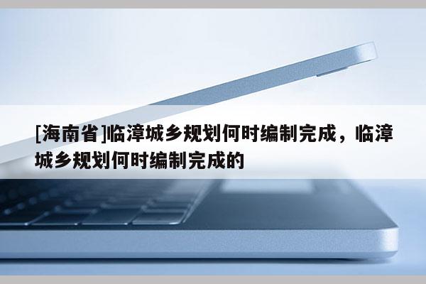 [海南省]臨漳城鄉(xiāng)規(guī)劃何時編制完成，臨漳城鄉(xiāng)規(guī)劃何時編制完成的