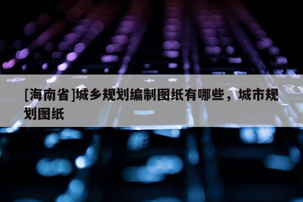 [海南省]城鄉(xiāng)規(guī)劃編制圖紙有哪些，城市規(guī)劃圖紙