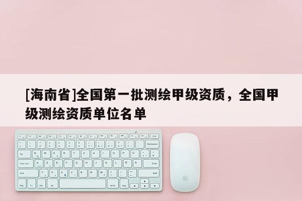 [海南省]全國第一批測繪甲級資質(zhì)，全國甲級測繪資質(zhì)單位名單