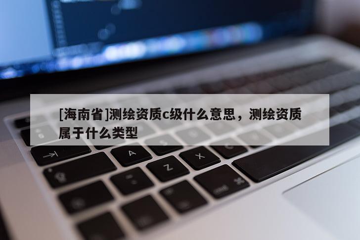 [海南省]測繪資質(zhì)c級什么意思，測繪資質(zhì)屬于什么類型