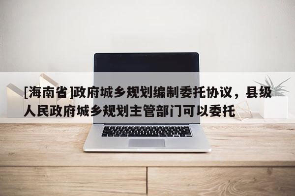 [海南省]政府城鄉(xiāng)規(guī)劃編制委托協(xié)議，縣級(jí)人民政府城鄉(xiāng)規(guī)劃主管部門(mén)可以委托